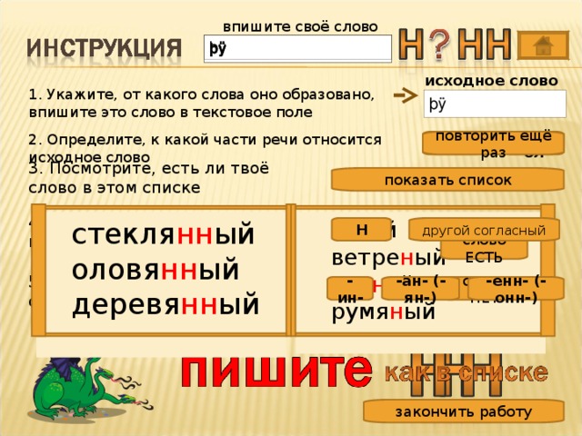 впишите своё слово исходное слово 1. Укажите, от какого слова оно образовано, впишите это слово в текстовое поле 2. Определите, к какой части речи относится исходное слово повторить ещё раз сущ. глагол 3. Посмотрите, есть ли твоё слово в этом списке показать список 4. Проверьте, какой согласный на конце основы ю н ый ветре н ый сви н ой румя н ый ю н ый ветре н ый сви н ой румя н ый стекля нн ый оловя нн ый деревя нн ый стекля нн ый оловя нн ый деревя нн ый другой согласный Н слово ЕСТЬ 5. С помощью какого суффикса образовалось ваше слово? слова НЕТ -ан- (-ян-) -ин- -енн- (-онн-) закончить работу 9 