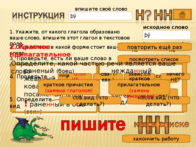 впишите своё слово исходное слово 1. Укажите, от какого глагола образовано ваше слово, впишите этот глагол в текстовое поле 2. Краткое прилагательное 2. Определите, в какой форме стоит ваше слово полная ф-ма краткая ф-ма повторить ещё раз 3. Проверьте, есть ли ваше слово в списке посмотреть список Определите, какой частью речи является ваше слово нежда нн ый негада нн ый нечая нн ый свяще нн ый медле нн ый нежда нн ый негада нн ый нечая нн ый свяще нн ый медле нн ый  раненый (боец) жёва н ый кова н ый посажё н ый (отец) раненый (боец) жёва н ый кова н ый посажё н ый (отец) !  ране нн ый в бою (воин) !  ране нн ый в бою (воин) 4. Проверьте …. завис.слова ничего НЕТ -ова- (-ева-)  кроме  НЕ слово ЕСТЬ краткое прилагательное краткое причастие (замена синонимом) (замена глаголом) слова НЕТ 5. Определите вид сов.вид (что с делать?) несов.вид (что делать?) закончить работу 10 