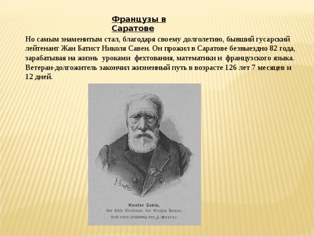 Французы в Саратове Но самым знаменитым стал, благодаря своему долголетию, бывший гусарский лейтенант Жан Батист Николя Савен. Он прожил в Саратове безвыездно 82 года, зарабатывая на жизнь уроками фехтования, математики и французского языка. Ветеран-долгожитель закончил жизненный путь в возрасте 126 лет 7 месяцев и 12 дней. 