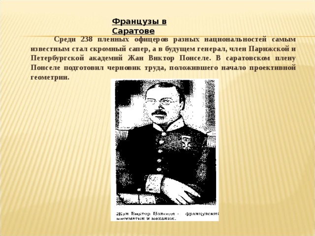 Французы в Саратове  Среди 238 пленных офицеров разных национальностей самым известным стал скромный сапер, а в будущем генерал, член Парижской и Петербургской академий Жан Виктор Понселе. В саратовском плену Понселе подготовил черновик труда, положившего начало проективной геометрии.  