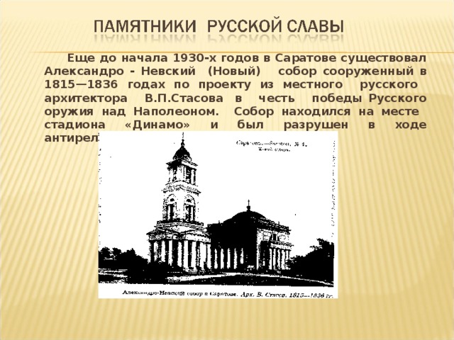  Еще до начала 1930-х годов в Саратове существовал Александро - Невский (Новый) собор сооруженный в 1815—1836 годах по проекту из местного русского архитектора В.П.Стасова в честь победы Русского оружия над Наполеоном. Собор находился на месте стадиона «Динамо» и был разрушен в ходе антирелигиозной кампании.  