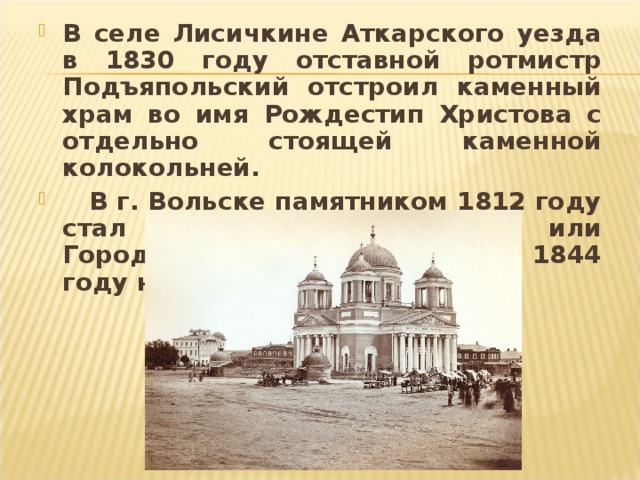 В селе Лисичкине Аткарского уезда в 1830 году отставной ротмистр Подъяпольский отстроил каменный храм во имя Рождестип Христова с отдельно стоящей каменной колокольней.  В г. Вольске памятником 1812 году стал Предтеченский (Новый, или Городской) собор, открытый в 1844 году на Торговой площади.  