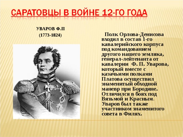 УВАРОВ Ф.П (1773-1824)  Полк Орлова-Денисова входил в состав 1-го кавалерийского корпуса под командованием другого нашего земляка, генерал-лейтенанта от кавалерии Ф. П. Уварова, который вместе с казачьими полками Платова осуществил знаменитый обходной маневр при Бородине. Отличился в боях под Вязьмой и Красным . Уваров был также участником знаменитого совета в Филях. 