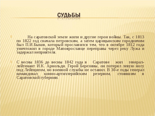  На саратовской земле жили и другие герои войны. Так, с 1813 по 1822 год сначала петровским, а затем царицынским городничим был П.И.Быков, который прославился тем, что в октябре 1812 года уничтожил в городе Мапоярославце переправы через реку Лужа и задержал неприятеля.  С весны 1836 до весны 1842 года в Саратове жил генерал-лейтенант И.К. Арнольди. Герой Березины, он потерял левую ногу под Лейпцигом, но военной службы не оставил. В 30-е годы генерал командовал конно-артиллерийским резервом, стоявшим в Саратовской губернии. 