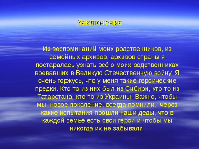 Заключение Из воспоминаний моих родственников, из семейных архивов, архивов страны я постаралась узнать всё о моих родственниках воевавших в Великую Отечественную войну. Я очень горжусь, что у меня такие героические предки. Кто-то из них был из Сибири, кто-то из Татарстана, кто-то из Украины. Важно, чтобы мы, новое поколение, всегда помнили, через какие испытания прошли наши деды, что в каждой семье есть свои герои и чтобы мы никогда их не забывали. 