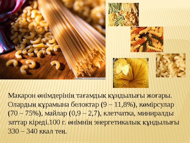 Макарон өнiмдерiнiң тағамдық құндылығы жоғары. Олардың құрамына белоктар (9 – 11,8%), көмiрсулар (70 – 75%), майлар (0,9 – 2,7), клетчатка, миниралды заттар кiредi.100 г. өнiмнiң энергетикалық құндылығы 330 – 340 ккал тең. 