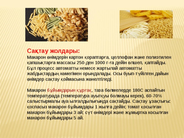 Сақтау жолдары: Макарон өнімдерін картон қораптарға, целлофан және полиэтилен қапшықтарға массасы 250-ден 1000 г-ға дейін өлшеп, қаптайды. Бұл процесс автоматты немесе жартылай автоматты жабдықтардың көмегімен орындалады. Осы буып-түйілген дайын өнімдер сақтау қоймасына жөнелтіледі. Макарон  бұйымдарын құрғақ , таза бөлмелерде 180С аспайтын температурада (температура ауытқуы болмауы керек), 60-70% салыстырмалы ауа ылғалдылығында сақтайды. Сақтау ұзақтығы: қоспасыз макарон бұйымдары 1 жылға дейін; томат қосылған макарон бұйымдары 3 ай; сүт өнімдері және жұмыртка косылған макарон бұйымдары 5 ай. 