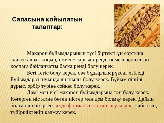 Сапасына қойылатын талаптар:  Макарон бұйымдарынын түсі   біртекті ұн сортына сәйкес ашық қоңыр, немесе сарғыш реңді немесе қосылған қоспаға байланысты басқа ренді болу керек.  Беті тегіс болу керек, сәл бұдырлық рұқсат етіледі. Бұйымдар сынуында шынылы болу керек. Бұйым пішіні дұрыс, әрбір түріне сәйкес болу керек.  Дәмі мен иісі   макарон бұйымдарына тән болу керек. Көгерген иіс және бөтен иістер мен дәм болмау керек. Дайын болғанша пісірген  кезде формасын жоғалтпау керек , жабысып, түйіршіктеніп қалмау керек. 