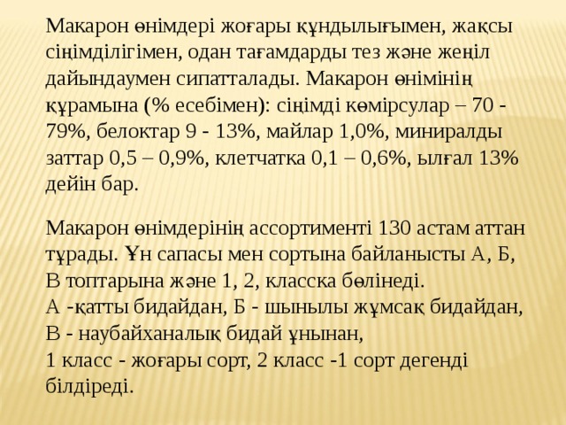 Макарон өнiмдерi жоғары құндылығымен, жақсы сiңiмдiлiгiмен, одан тағамдарды тез және жеңiл дайындаумен сипатталады. Макарон өнiмiнiң құрамына (% есебiмен): сiңiмдi көмiрсулар – 70 - 79%, белоктар 9 - 13%, майлар 1,0%, миниралды заттар 0,5 – 0,9%, клетчатка 0,1 – 0,6%, ылғал 13% дейiн бар. Макарон өнімдерінің ассортименті 130 астам аттан тұрады. Ұн сапасы мен сортына байланысты А, Б, В топтарына және 1, 2, класска бөлінеді. А -қатты бидайдан, Б - шынылы жұмсақ бидайдан, В - наубайханалық бидай ұнынан, 1 класс - жоғары сорт, 2 класс -1 сорт дегенді білдіреді. 