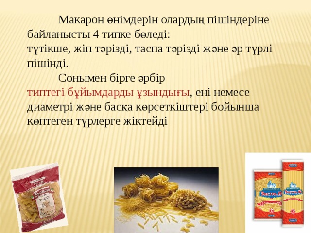  Макарон өнімдерін олардың пішіндеріне байланысты 4 типке бөледі: түтікше, жіп тәрізді, таспа тәрізді және әр түрлі пішінді.  Сонымен бірге әрбір  типтегі бұйымдарды ұзындығы , ені немесе диаметрі және басқа көрсеткіштері бойынша көптеген түрлерге жіктейді 