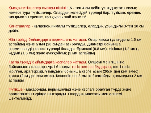 Қысқа-түтікшелер сыртқы пішіні 1,5 - тен 4 см дейін ұзындықтағы қисық немесе тура түтікшелер. Олардың келесідей түрлері бар: түтікше, ерекше, жиырылған ерекше, көп қырлы жай және т.б. Қанатшалар - көлденең қималы түтікшелер, олардың ұзындығы 3-тен 10 см дейін. Жіп тәрізді бұйымдарға вермишель жатады. Олар қысқа (ұзындығы 1,5 см аспайды) және ұзын (20 см-ден аз) болады. Диаметрі бойынша вермишельдің келесі түрлері болады: Өрмекші (0,8 мм), жіңішке (1,2 мм) , кәдімгі (1,5 мм) және әуесқойлық (3 мм аспайды) Таспа тәрізді   бұйымдарға кеспелер жатады . Өлшемі мен пішініне байланысты олар әр түрлі болады:  тегіс немесе бұдырлы , шеті тегіс, иірілген, ара тәрізді. Ұзындығы бойынша кеспе ұзын (20см ден кем емес) , қысқа (2см ден кем емес). Кеспенің ені 3 мм аз болмайды, қалыңдығы 2 мм аспайды. Түтікше - макаронды, вермишельді және кеспелі оралған түрде және орамаланған түрінде шығарады. Олардың массасы мен өлшемі шектелмейді. 