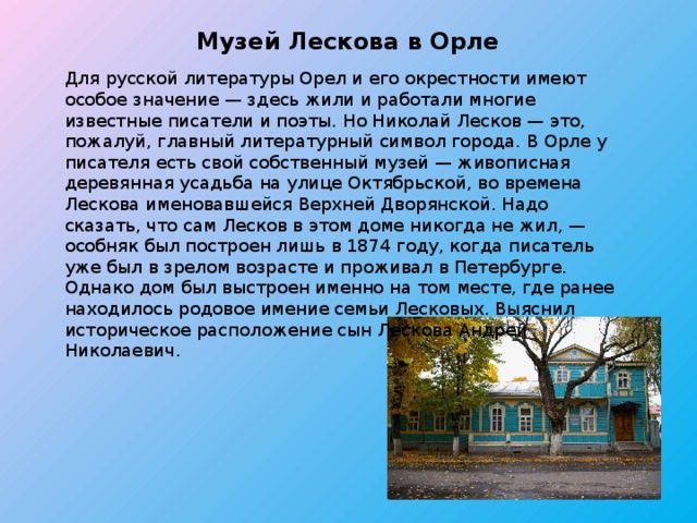 Музей Лескова в Орле Для русской литературы Орел и его окрестности имеют особое значение — здесь жили и работали многие известные писатели и поэты. Но Николай Лесков — это, пожалуй, главный литературный символ города. В Орле у писателя есть свой собственный музей — живописная деревянная усадьба на улице Октябрьской, во времена Лескова именовавшейся Верхней Дворянской. Надо сказать, что сам Лесков в этом доме никогда не жил, — особняк был построен лишь в 1874 году, когда писатель уже был в зрелом возрасте и проживал в Петербурге. Однако дом был выстроен именно на том месте, где ранее находилось родовое имение семьи Лесковых. Выяснил историческое расположение сын Лескова Андрей Николаевич. 