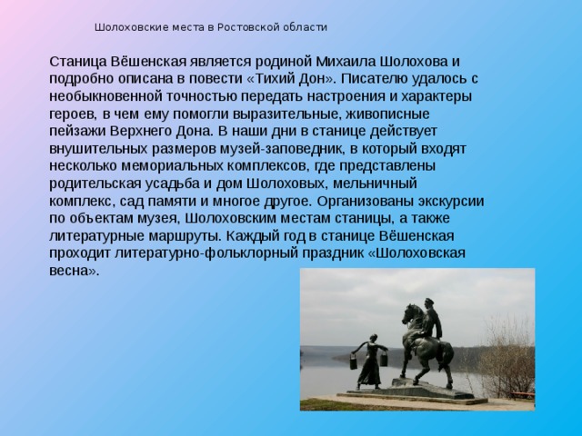  Шолоховские места в Ростовской области   Станица Вёшенская является родиной Михаила Шолохова и подробно описана в повести «Тихий Дон». Писателю удалось с необыкновенной точностью передать настроения и характеры героев, в чем ему помогли выразительные, живописные пейзажи Верхнего Дона. В наши дни в станице действует внушительных размеров музей-заповедник, в который входят несколько мемориальных комплексов, где представлены родительская усадьба и дом Шолоховых, мельничный комплекс, сад памяти и многое другое. Организованы экскурсии по объектам музея, Шолоховским местам станицы, а также литературные маршруты. Каждый год в станице Вёшенская проходит литературно-фольклорный праздник «Шолоховская весна». 