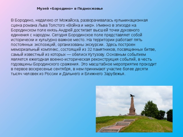  Музей «Бородино» в Подмосковье   В Бородино, недалеко от Можайска, разворачивалась кульминационная сцена романа Льва Толстого «Война и мир». Именно в эпизоде на Бородинском поле князь Андрей достигает высшей точки духовного единения с народом. Сегодня Бородинское поле представляет собой исторически и культурно важное место. На территории работает пять постоянных экспозиций, организованы экскурсии. Здесь построен мемориальный комплекс, состоящий из 32 памятников, посвященных битве, самый известный из которых — обелиск Кутузову. Основным событием является ежегодная военно-историческая реконструкция событий, в честь годовщины Бородинского сражения. Это масштабное мероприятие проходит в первое воскресенье сентября, в нем принимают участие более десяти тысяч человек из России и Дальнего и Ближнего Зарубежья. 