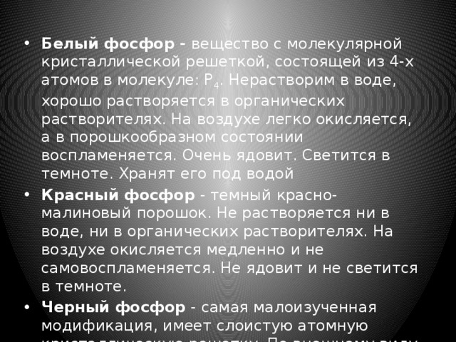 Белый фосфор -  вещество с молекулярной кристаллической решеткой, состоящей из 4-х атомов в молекуле: P 4 . Нерастворим в воде, хорошо растворяется в органических растворителях. На воздухе легко окисляется, а в порошкообразном состоянии воспламеняется. Очень ядовит. Светится в темноте. Хранят его под водой Красный фосфор  - темный красно-малиновый порошок. Не растворяется ни в воде, ни в органических растворителях. На воздухе окисляется медленно и не самовоспламеняется. Не ядовит и не светится в темноте. Черный фосфор  - самая малоизученная модификация, имеет слоистую атомную кристаллическую решетку. По внешнему виду похож на графит, является полупроводником. Не ядовит, не светится в темноте.