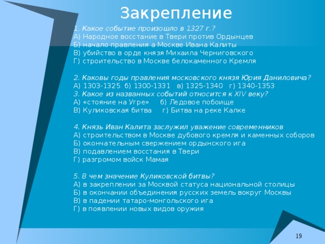 Закрепление 1. Какое событие произошло в 1327 г.? А) Народное восстание в Твери против Ордынцев Б) начало правления а Москве Ивана Калиты В) убийство в орде князя Михаила Черниговского Г) строительство в Москве белокаменного Кремля 2. Каковы годы правления московского князя Юрия Даниловича? А) 1303-1325 б) 1300-1331 в) 1325-1340 г) 1340-1353 3. Какое из названных событий относится к XIV веку? А) «стояние на Угре» б) Ледовое побоище В) Куликовская битва г) Битва на реке Калке 4. Князь Иван Калита заслужил уважение современников А) строительством в Москве дубового кремля и каменных соборов Б) окончательным свержением ордынского ига В) подавлением восстания в Твери Г) разгромом войск Мамая 5. В чем значение Куликовской битвы? А) в закреплении за Москвой статуса национальной столицы Б) в окончании объединения русских земель вокруг Москвы В) в падении татаро-монгольского ига Г) в появлении новых видов оружия  