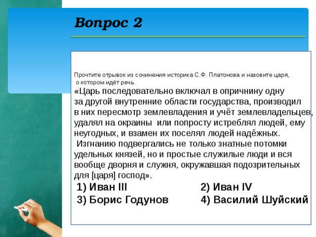 Вопрос 2 Прочтите отрывок из сочинения историка С.Ф. Платонова и назовите царя,  о котором идёт речь. «Царь последовательно включал в опричнину одну за другой внутренние области государства, производил в них пересмотр землевладения и учёт землевладельцев, удалял на окраины или попросту истреблял людей, ему неугодных, и взамен их поселял людей надёжных.  Изгнанию подвергались не только знатные потомки удельных князей, но и простые служилые люди и вся вообще дворня и служня, окружавшая подозрительных для [царя] господ».  1) Иван III 2) Иван IV  3) Борис Годунов 4) Василий Шуйский  