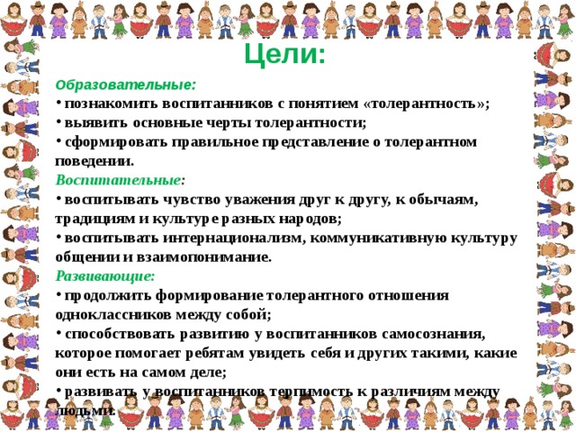 Цели: Образовательные:  познакомить воспитанников с понятием «толерантность»;  выявить основные черты толерантности;  сформировать правильное представление о толерантном поведении. Воспитательные :  воспитывать чувство уважения друг к другу, к обычаям, традициям и культуре разных народов;  воспитывать интернационализм, коммуникативную культуру общении и взаимопонимание. Развивающие:  продолжить формирование толерантного отношения одноклассников между собой;  способствовать развитию у воспитанников самосознания, которое помогает ребятам увидеть себя и других такими, какие они есть на самом деле;  развивать у воспитанников терпимость к различиям между людьми.  