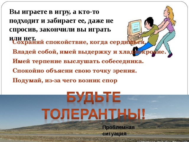 Вы играете в игру, а кто-то подходит и забирает ее, даже не спросив, закончили вы играть или нет.  Сохраняй спокойствие, когда сердишься.  Владей собой, имей выдержку и хладнокровие.  Имей терпение выслушать собеседника.  Спокойно объясни свою точку зрения.  Подумай, из-за чего возник спор Проблемная ситуация 