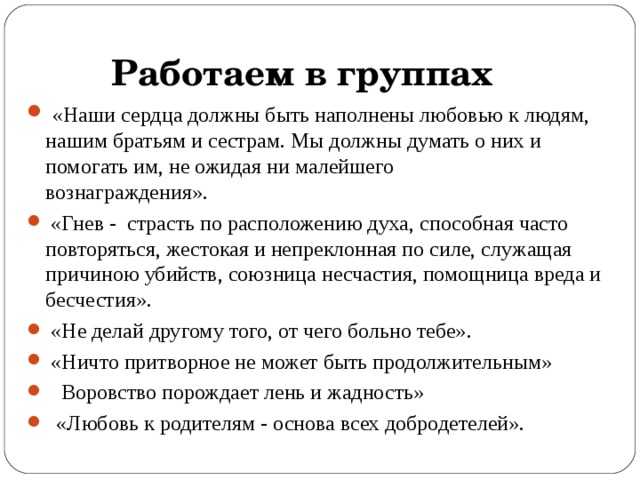  Работаем в группах  «Наши сердца должны быть наполнены любовью к людям, нашим братьям и сестрам. Мы должны думать о них и помогать им, не ожидая ни малейшего вознаграждения».                              «Гнев -  страсть по расположению духа, способная часто повторяться, жестокая и непреклонная по силе, служащая причиною убийств, союзница несчастия, помощница вреда и бесчестия».    «Не делай другому того, от чего больно тебе».        «Ничто притворное не может быть продолжительным»  Воровство порождает лень и жадность»    «Любовь к родителям - основа всех добродетелей».     