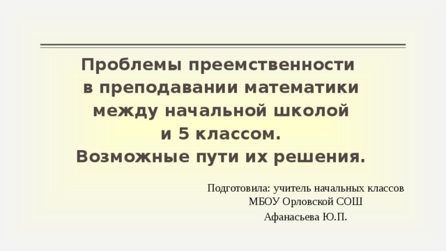 Проблемы преемственности в преподавании математики  между начальной школой и 5 классом. Возможные пути их решения. Подготовила: учитель начальных классов МБОУ Орловской СОШ Афанасьева Ю.П.