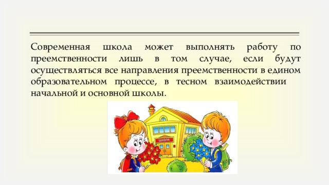 Современная школа может выполнять работу по преемственности лишь в том случае, если будут осуществляться все направления преемственности в едином образовательном процессе, в тесном взаимодействии начальной и основной школы.