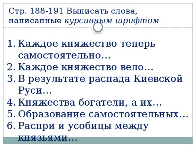 Стр. 188-191 Выписать слова, написанные курсивным шрифтом Каждое княжество теперь самостоятельно… Каждое княжество вело… В результате распада Киевской Руси… Княжества богатели, а их… Образование самостоятельных… Распри и усобицы между князьями… 