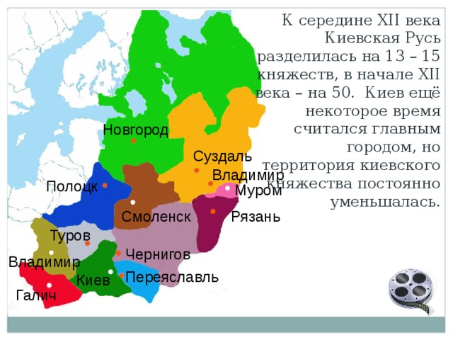 К середине XII века Киевская Русь разделилась на 13 – 15 княжеств, в начале XII века – на 50. Киев ещё некоторое время считался главным городом, но территория киевского княжества постоянно уменьшалась. Новгород Суздаль Владимир Полоцк Муром Рязань Смоленск Туров Чернигов Владимир Переяславль Киев Галич 