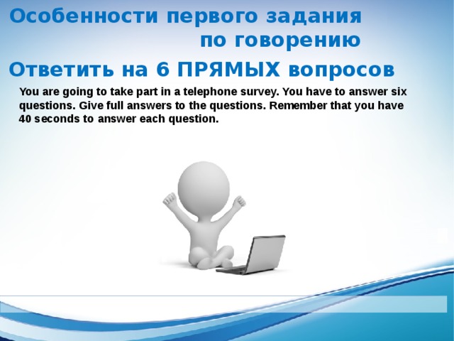 Особенности первого задания по говорению Ответить на 6 ПРЯМЫХ вопросов    You are going to take part in a telephone survey. You have to answer six questions. Give full answers to the questions. Remember that you have 40 seconds to answer each question.  