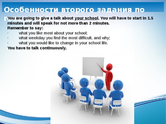     Особенности второго задания по говорению You are going to give a talk about your school . You will have to start in 1.5 minutes and will speak for not more than 2 minutes. Remember to say: ·         what you like most about your school; ·         what weekday you find the most difficult, and why; ·         what you would like to change in your school life. You have to talk continuously.     