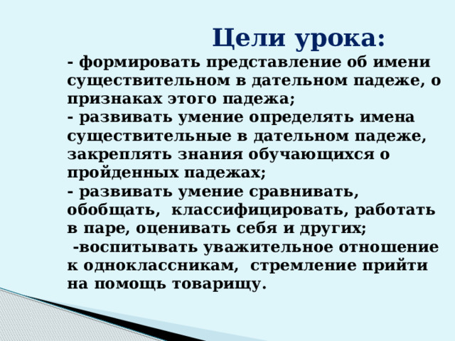  Цели урока:  - формировать представление об имени существительном в дательном падеже, о признаках этого падежа;  - развивать умение определять имена существительные в дательном падеже, закреплять знания обучающихся о пройденных падежах;  - развивать умение сравнивать, обобщать, классифицировать, работать в паре, оценивать себя и других;  -воспитывать уважительное отношение к одноклассникам, стремление прийти на помощь товарищу.   