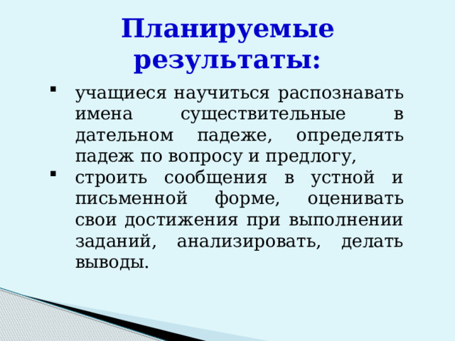 Планируемые результаты: учащиеся научиться  распознавать имена существительные в дательном падеже , определять падеж по вопросу и предлогу, строить сообщения в устной и письменной форме, оценивать свои достижения при выполнении заданий, анализировать, делать выводы. 