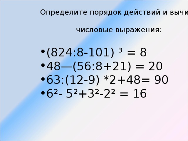  Определите порядок действий и вычислите  числовые выражения: (824:8-101) ³ = 8 48—(56:8+21) = 20 63:(12-9) *2+48= 90 6²- 5²+3²-2² = 16 (824:8-101) ³ = 8 48—(56:8+21) = 20 63:(12-9) *2+48= 90 6²- 5²+3²-2² = 16 (824:8-101) ³ = 8 48—(56:8+21) = 20 63:(12-9) *2+48= 90 6²- 5²+3²-2² = 16 (824:8-101) ³ = 8 48—(56:8+21) = 20 63:(12-9) *2+48= 90 6²- 5²+3²-2² = 16 (824:8-101) ³ = 8 48—(56:8+21) = 20 63:(12-9) *2+48= 90 6²- 5²+3²-2² = 16 