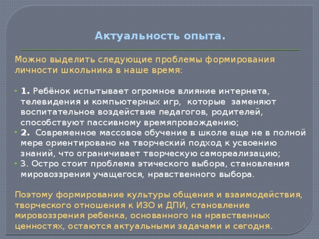 Актуальность опыта.   Можно выделить следующие проблемы формирования личности школьника в наше время: 1. Ребёнок испытывает огромное влияние интернета, телевидения и компьютерных игр, которые заменяют воспитательное воздействие педагогов, родителей, способствуют пассивному времяпровождению; 2.   Современное массовое обучение в школе еще не в полной мере ориентировано на творческий подход к усвоению знаний, что ограничивает творческую самореализацию; 3. Остро стоит проблема этического выбора, становления мировоззрения учащегося, нравственного выбора. Поэтому формирование культуры общения и взаимодействия, творческого отношения к ИЗО и ДПИ, становление мировоззрения ребенка, основанного на нравственных ценностях, остаются актуальными задачами и сегодня . 