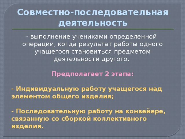 Совместно-последовательная деятельность - выполнение учениками определенной операции, когда результат работы одного учащегося становиться предметом деятельности другого.  Предполагает 2 этапа: - Индивидуальную работу учащегося над элементом общего изделия;  - Последовательную работу на конвейере, связанную со сборкой коллективного изделия. 