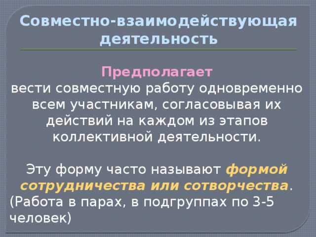 Совместно-взаимодействующая деятельность Предполагает вести совместную работу одновременно всем участникам, согласовывая их действий на каждом из этапов коллективной деятельности. Эту форму часто называют формой сотрудничества или сотворчества . (Работа в парах, в подгруппах по 3-5 человек) 