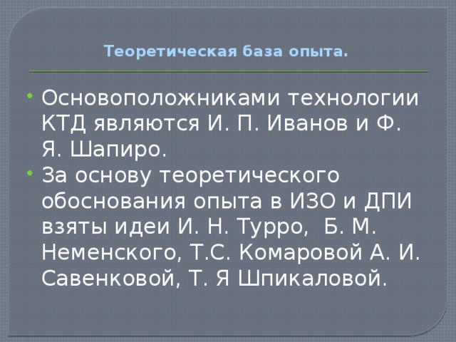 Теоретическая база опыта.   Основоположниками технологии КТД являются И. П. Иванов и Ф. Я. Шапиро. За основу теоретического обоснования опыта в ИЗО и ДПИ взяты идеи И. Н. Турро, Б. М. Неменского, Т.С. Комаровой А. И. Савенковой, Т. Я Шпикаловой.  