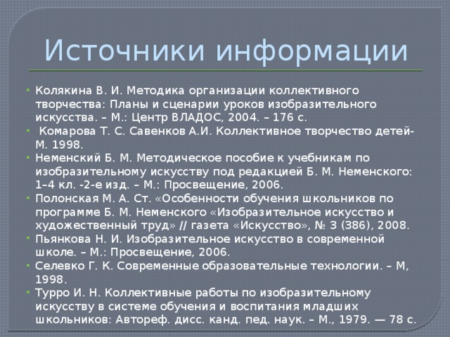 Источники информации Колякина В. И. Методика организации коллективного творчества: Планы и сценарии уроков изобразительного искусства. – М.: Центр ВЛАДОС, 2004. – 176 с.  Комарова Т. С. Савенков А.И. Коллективное творчество детей-М. 1998. Неменский Б. М. Методическое пособие к учебникам по изобразительному искусству под редакцией Б. М. Неменского: 1–4 кл. -2-е изд. – М.: Просвещение, 2006. Полонская М. А. Ст. «Особенности обучения школьников по программе Б. М. Неменского «Изобразительное искусство и художественный труд» // газета «Искусство», № 3 (386), 2008. Пьянкова Н. И. Изобразительное искусство в современной школе. – М.: Просвещение, 2006. Селевко Г. К. Современные образовательные технологии. – М, 1998. Турро И. Н. Коллективные работы по изобразительному искусству в системе обучения и воспитания младших школьников: Автореф. дисс. канд. пед. наук. – М., 1979. — 78 с. 