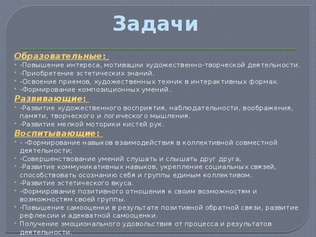 Задачи Образовательные :  -Повышение интереса, мотивации художественно-творческой деятельности. -Приобретение эстетических знаний. -Освоение приемов, художественных техник в интерактивных формах. -Формирование композиционных умений.. Развивающие : -Развитие художественного восприятия, наблюдательности, воображения, памяти, творческого и логического мышления. -Развитие мелкой моторики кистей рук. Воспитывающие : - -Формирование навыков взаимодействия в коллективной совместной деятельности; -Совершенствование умений слушать и слышать друг друга, -Развитие коммуникативных навыков, укрепление социальных связей, способствовать осознанию себя и группы единым коллективом. -Развитие эстетического вкуса. -Формирование позитивного отношения к своим возможностям и возможностям своей группы. -Повышение самооценки в результате позитивной обратной связи, развитие рефлексии и адекватной самооценки. Получение эмоционального удовольствия от процесса и результатов деятельности. 