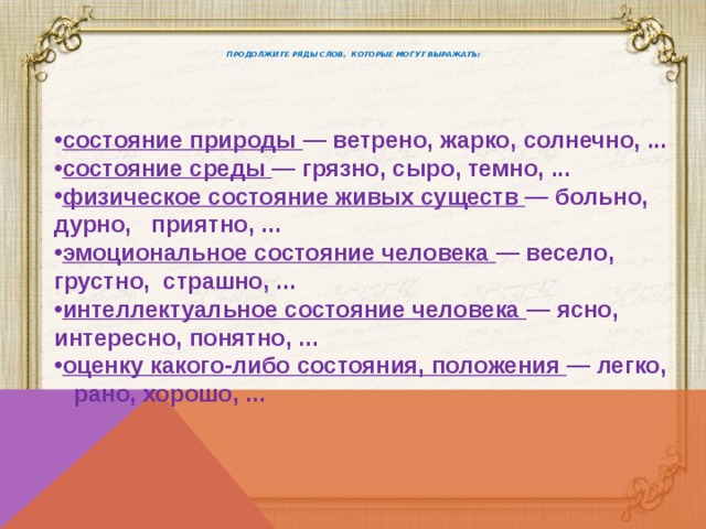   Продолжите ряды слов, которые могут выражать:   состояние природы — ветрено, жарко, солнечно, ... состояние среды — грязно, сыро, темно, ... физическое состояние живых существ — больно, дурно, приятно, ... эмоциональное состояние человека — весело, грустно, страшно, ... интеллектуальное состояние человека — ясно, интересно, понятно, ... оценку какого-либо состояния, положения — легко, рано, хорошо, ... 