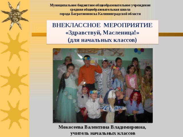Муниципальное бюджетное общеобразовательное учреждение средняя общеобразовательная школа города Багратионовска Калининградской области ВНЕКЛАССНОЕ МЕРОПРИЯТИЕ  «Здравствуй, Масленица!»  (для начальных классов) Мокосеева Валентина Владимировна, учитель начальных классов 