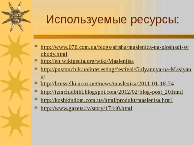 Используемые ресурсы: http://www.078.com.ua/blogs/afisha/maslenica-na-ploshadi-svobody.html http://en.wikipedia.org/wiki/Maslenitsa http://pustunchik.ua/interesting/festival/Gulyannya-na-Maslyanu/ http://brusselki.ucoz.net/news/maslenica/2011-01-18-74 http://izmchldbibl.blogspot.com/2012/02/blog-post_20.html http://koshkindom.com.ua/html/produkt/maslenisa.html http://www.gazeta.lv/story/17440.html 