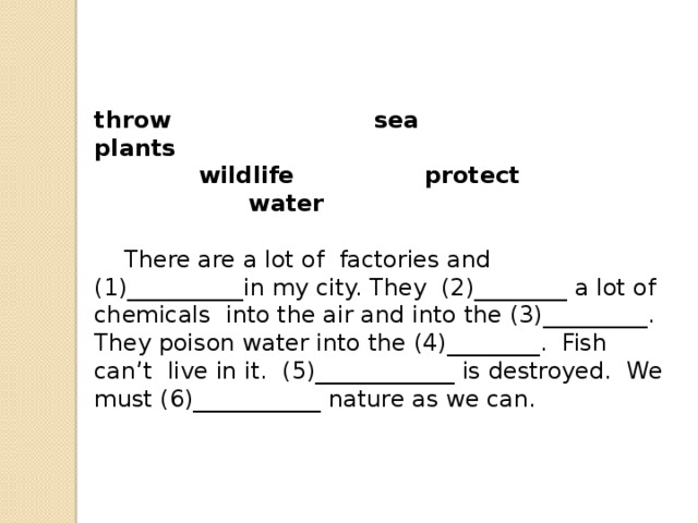 throw                         sea                            plants                wildlife                protect                    water     There are a lot of  factories and (1)__________in my city. They  (2)________ a lot of chemicals  into the air and into the (3)_________.  They poison water into the (4)________.  Fish can’t  live in it.  (5)____________ is destroyed.  We must (6)___________ nature as we can. 