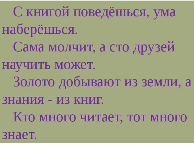 С книгой поведёшься, ума наберёшься.  Сама молчит, а сто друзей научить может.  Золото добывают из земли, а знания - из книг.  Кто много читает, тот много знает.