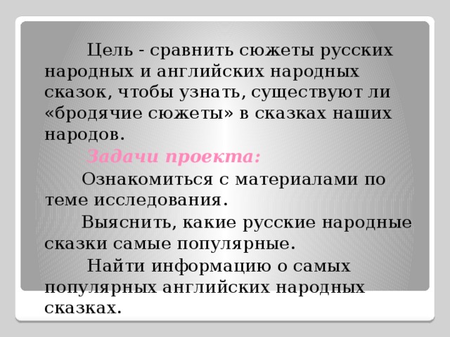  Цель - сравнить сюжеты русских народных и английских народных сказок, чтобы узнать, существуют ли «бродячие сюжеты» в сказках наших народов.  Задачи проекта:   Ознакомиться с материалами по теме исследования.  Выяснить, какие русские народные сказки самые популярные.  Найти информацию о самых популярных английских народных сказках. 