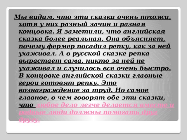 Мы видим, что эти сказки очень похожи, хотя у них разный зачин и разная концовка. Я заметили, что английская сказка более реальная. Она объясняет, почему фермер посадил репку, как за ней ухаживал. А в русской сказке репка вырастает сама, никто за ней не ухаживал и случилось все очень быстро. В концовке английской сказки главные герои готовят репку. Это вознаграждение за труд. Но самое главное, о чем говорят обе эти сказки, что любое дело легче делается вместе и родные люди должны помогать друг другу. 