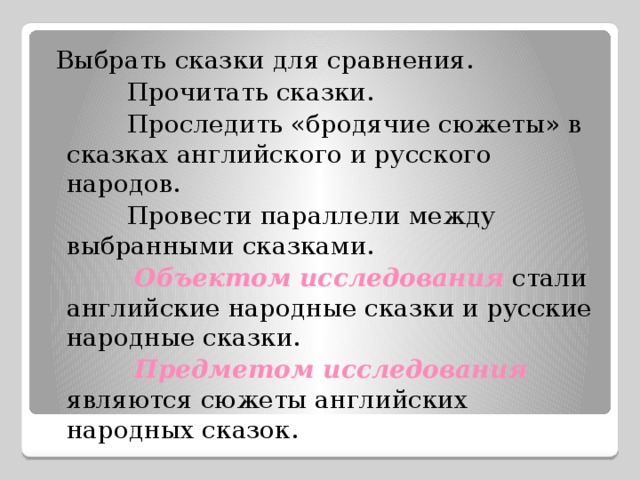  Выбрать сказки для сравнения.  Прочитать сказки.  Проследить «бродячие сюжеты» в сказках английского и русского народов.  Провести параллели между выбранными сказками.    Объектом исследования  стали английские народные сказки и русские народные сказки.  Предметом исследования  являются сюжеты английских народных сказок. 