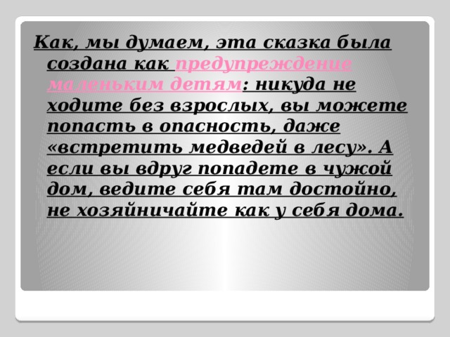 Как, мы думаем, эта сказка была создана как предупреждение маленьким детям : никуда не ходите без взрослых, вы можете попасть в опасность, даже «встретить медведей в лесу». А если вы вдруг попадете в чужой дом, ведите себя там достойно, не хозяйничайте как у себя дома. 