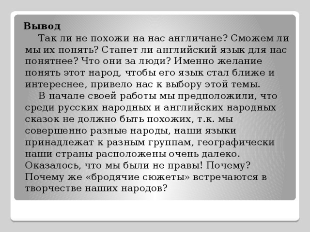 Вывод  Так ли не похожи на нас англичане? Сможем ли мы их понять? Станет ли английский язык для нас понятнее? Что они за люди? Именно желание понять этот народ, чтобы его язык стал ближе и интереснее, привело нас к выбору этой темы.  В начале своей работы мы предположили, что среди русских народных и английских народных сказок не должно быть похожих, т.к. мы совершенно разные народы, наши языки принадлежат к разным группам, географически наши страны расположены очень далеко. Оказалось, что мы были не правы! Почему? Почему же «бродячие сюжеты» встречаются в творчестве наших народов? 