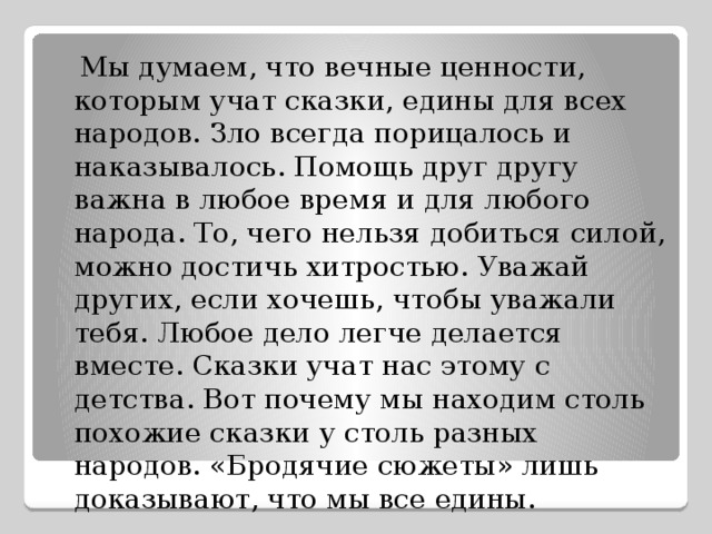  Мы думаем, что вечные ценности, которым учат сказки, едины для всех народов. Зло всегда порицалось и наказывалось. Помощь друг другу важна в любое время и для любого народа. То, чего нельзя добиться силой, можно достичь хитростью. Уважай других, если хочешь, чтобы уважали тебя. Любое дело легче делается вместе. Сказки учат нас этому с детства. Вот почему мы находим столь похожие сказки у столь разных народов. «Бродячие сюжеты» лишь доказывают, что мы все едины. 